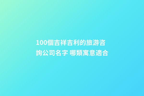 100個吉祥吉利的旅游咨詢公司名字 哪類寓意適合